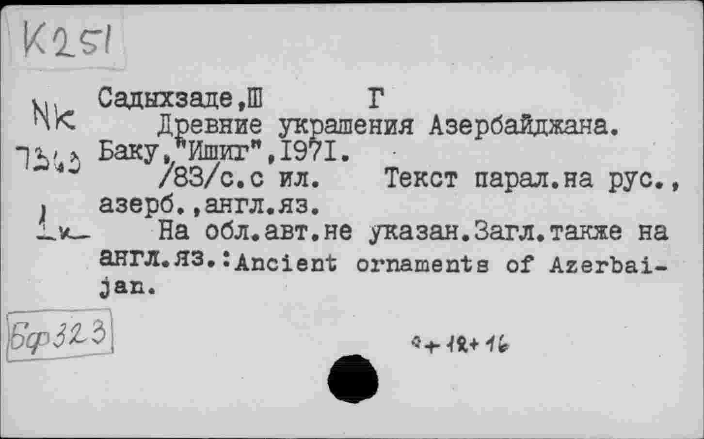 ﻿И is-/
Hk
Садыхзаде ,Ш Г
Древние украшения Азербайджана.
Баку,/Ишиг",1971.
/83/с.с ил. Текст парал.на рус. азерб.»англ.яз.
На обл.авт.не указан.Загл.также на англ.ЯЗ,:Ancient ornaments of Azerbai-